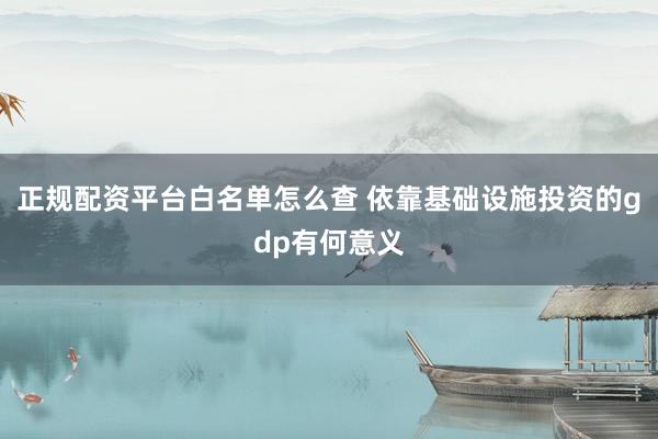 正规配资平台白名单怎么查 依靠基础设施投资的gdp有何意义