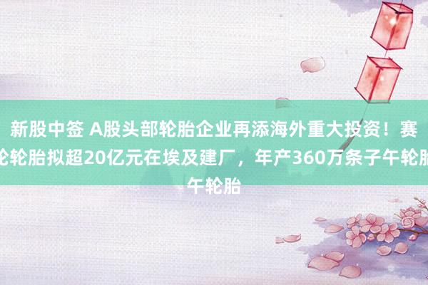 新股中签 A股头部轮胎企业再添海外重大投资！赛轮轮胎拟超20亿元在埃及建厂，年产360万条子午轮胎