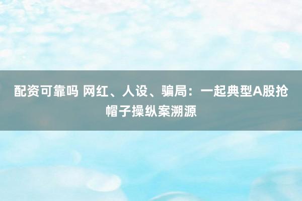 配资可靠吗 网红、人设、骗局：一起典型A股抢帽子操纵案溯源