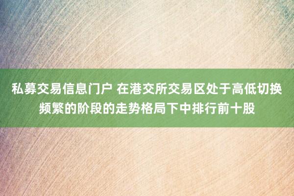 私募交易信息门户 在港交所交易区处于高低切换频繁的阶段的走势格局下中排行前十股
