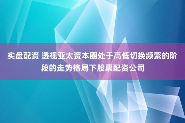 实盘配资 透视亚太资本圈处于高低切换频繁的阶段的走势格局下股票配资公司