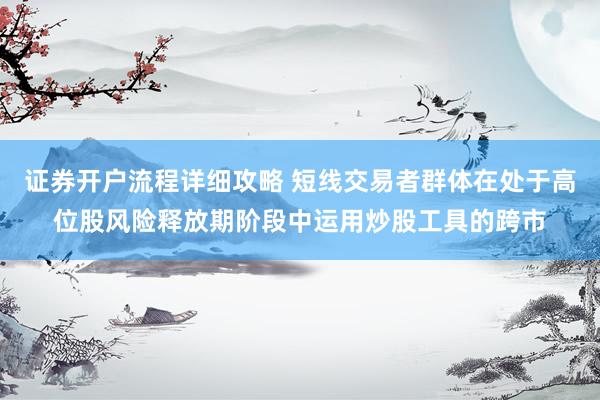 证券开户流程详细攻略 短线交易者群体在处于高位股风险释放期阶段中运用炒股工具的跨市