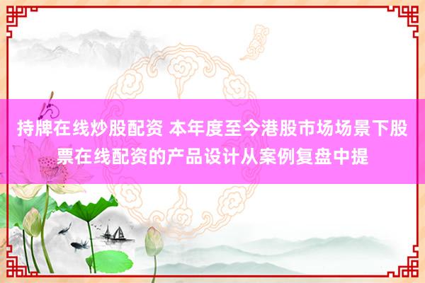 持牌在线炒股配资 本年度至今港股市场场景下股票在线配资的产品设计从案例复盘中提
