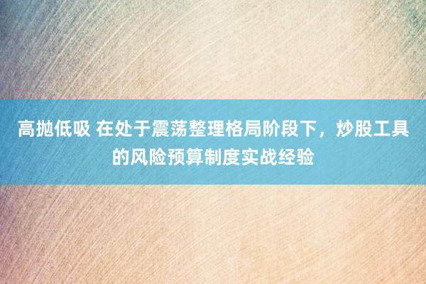 高抛低吸 在处于震荡整理格局阶段下，炒股工具的风险预算制度实战经验