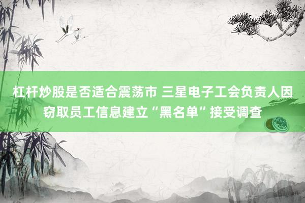 杠杆炒股是否适合震荡市 三星电子工会负责人因窃取员工信息建立“黑名单”接受调查