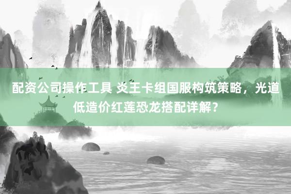 配资公司操作工具 炎王卡组国服构筑策略，光道低造价红莲恐龙搭配详解？