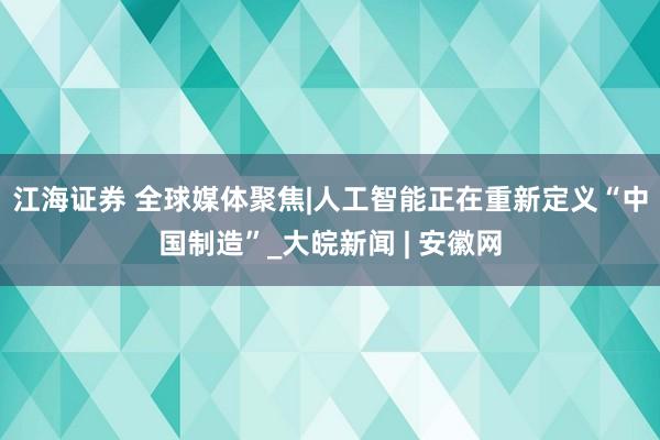 江海证券 全球媒体聚焦|人工智能正在重新定义“中国制造”_大皖新闻 | 安徽网