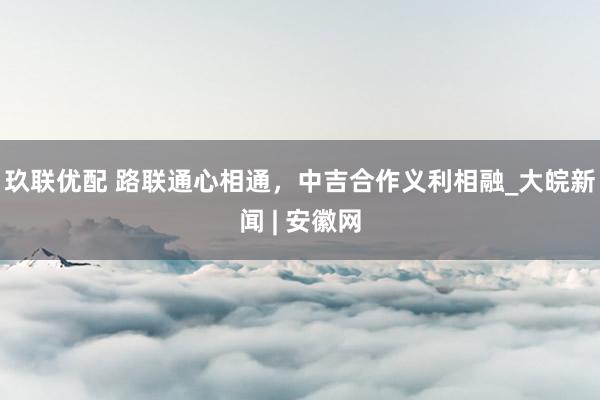 玖联优配 路联通心相通，中吉合作义利相融_大皖新闻 | 安徽网