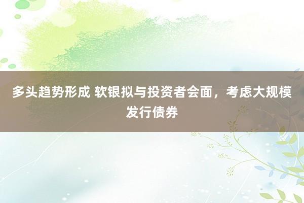 多头趋势形成 软银拟与投资者会面，考虑大规模发行债券