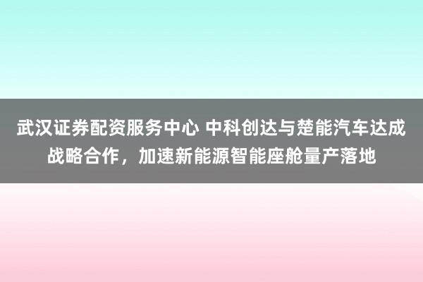 武汉证券配资服务中心 中科创达与楚能汽车达成战略合作，加速新能源智能座舱量产落地