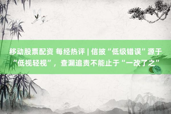 移动股票配资 每经热评 | 信披“低级错误”源于“低视轻视”，查漏追责不能止于“一改了之”