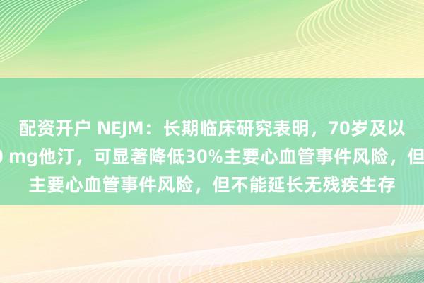 配资开户 NEJM：长期临床研究表明，70岁及以上老年人每日服用40 mg他汀，可显著降低30%主要心血管事件风险，但不能延长无残疾生存