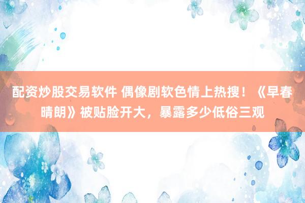 配资炒股交易软件 偶像剧软色情上热搜！《早春晴朗》被贴脸开大，暴露多少低俗三观
