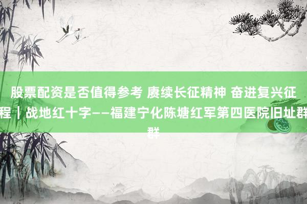股票配资是否值得参考 赓续长征精神 奋进复兴征程｜战地红十字——福建宁化陈塘红军第四医院旧址群