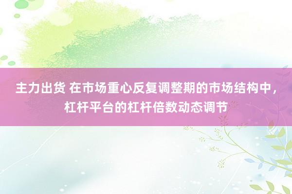 主力出货 在市场重心反复调整期的市场结构中，杠杆平台的杠杆倍数动态调节
