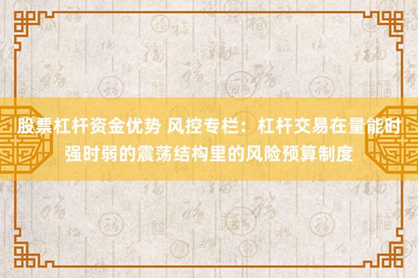 股票杠杆资金优势 风控专栏：杠杆交易在量能时强时弱的震荡结构里的风险预算制度