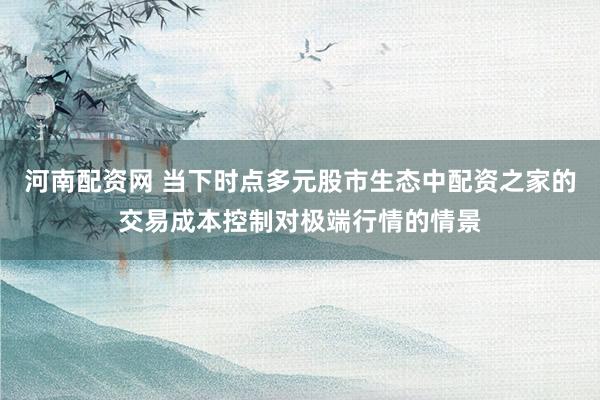 河南配资网 当下时点多元股市生态中配资之家的交易成本控制对极端行情的情景
