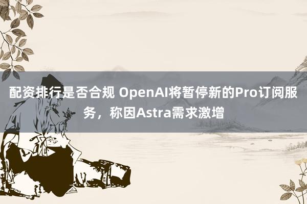 配资排行是否合规 OpenAI将暂停新的Pro订阅服务，称因Astra需求激增