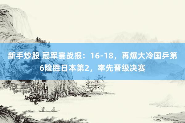 新手炒股 冠军赛战报：16-18，再爆大冷国乒第6险胜日本第2，率先晋级决赛