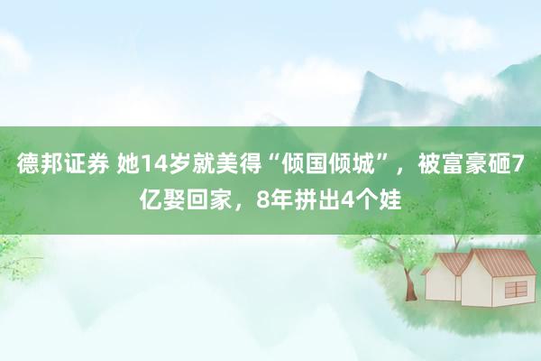 德邦证券 她14岁就美得“倾国倾城”，被富豪砸7亿娶回家，8年拼出4个娃