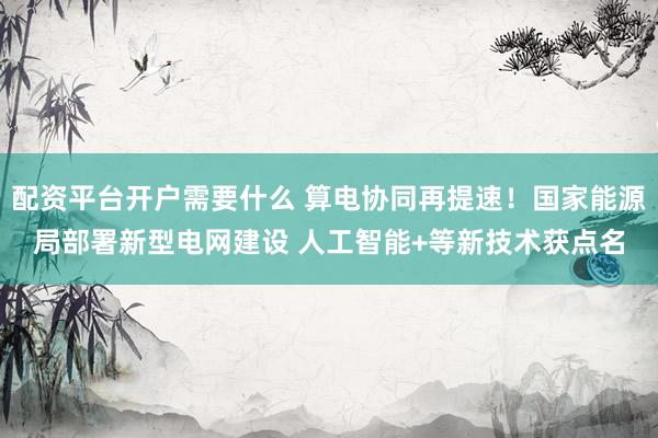 配资平台开户需要什么 算电协同再提速！国家能源局部署新型电网建设 人工智能+等新技术获点名