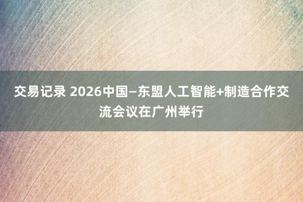 交易记录 2026中国—东盟人工智能+制造合作交流会议在广州举行