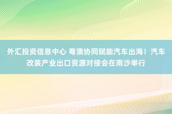 外汇投资信息中心 粤澳协同赋能汽车出海！汽车改装产业出口资源对接会在南沙举行