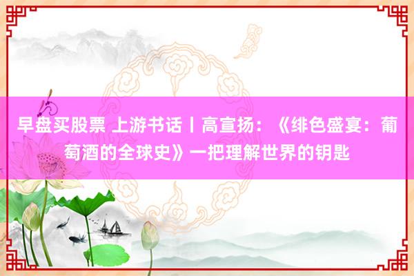早盘买股票 上游书话丨高宣扬：《绯色盛宴：葡萄酒的全球史》一把理解世界的钥匙