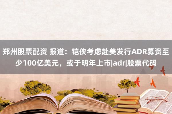 郑州股票配资 报道：铠侠考虑赴美发行ADR募资至少100亿美元，或于明年上市|adr|股票代码