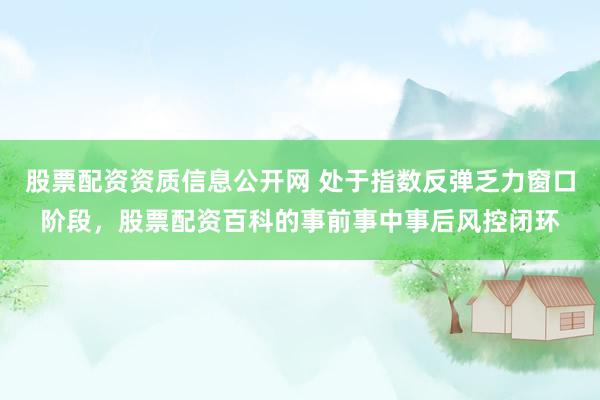 股票配资资质信息公开网 处于指数反弹乏力窗口阶段，股票配资百科的事前事中事后风控闭环