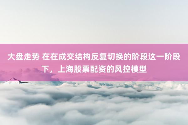 大盘走势 在在成交结构反复切换的阶段这一阶段下，上海股票配资的风控模型