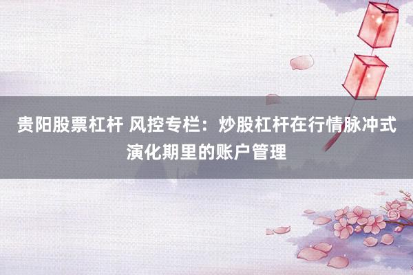 贵阳股票杠杆 风控专栏：炒股杠杆在行情脉冲式演化期里的账户管理