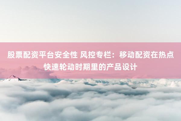 股票配资平台安全性 风控专栏：移动配资在热点快速轮动时期里的产品设计