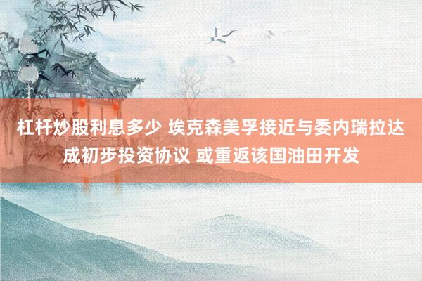 杠杆炒股利息多少 埃克森美孚接近与委内瑞拉达成初步投资协议 或重返该国油田开发