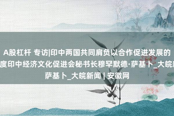 A股杠杆 专访|印中两国共同肩负以合作促进发展的责任——访印度印中经济文化促进会秘书长穆罕默德·萨基卜_大皖新闻 | 安徽网