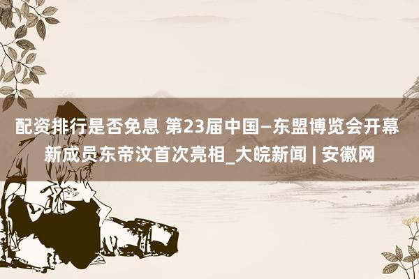 配资排行是否免息 第23届中国—东盟博览会开幕 新成员东帝汶首次亮相_大皖新闻 | 安徽网
