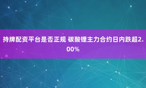 持牌配资平台是否正规 碳酸锂主力合约日内跌超2.00%