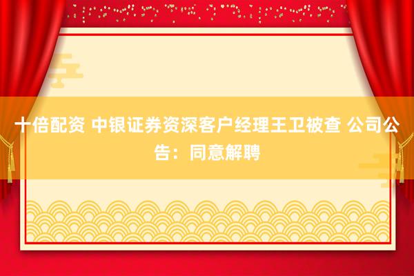 十倍配资 中银证券资深客户经理王卫被查 公司公告：同意解聘