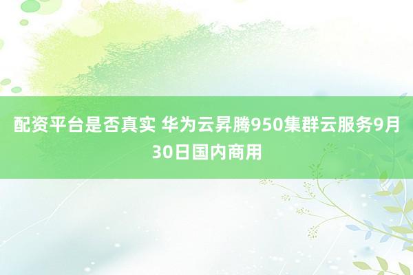 配资平台是否真实 华为云昇腾950集群云服务9月30日国内商用