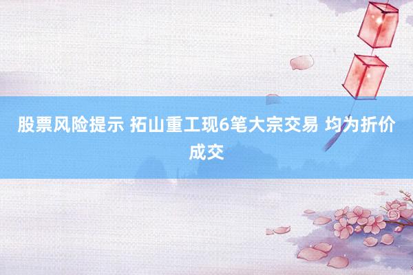 股票风险提示 拓山重工现6笔大宗交易 均为折价成交
