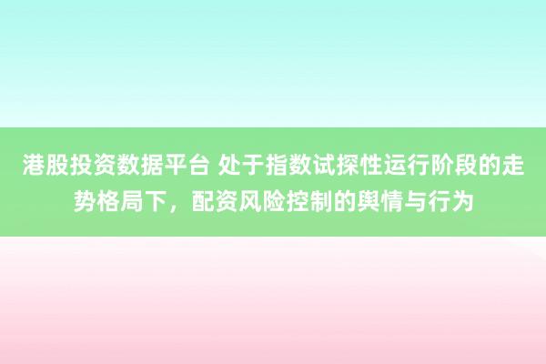 港股投资数据平台 处于指数试探性运行阶段的走势格局下，配资风险控制的舆情与行为