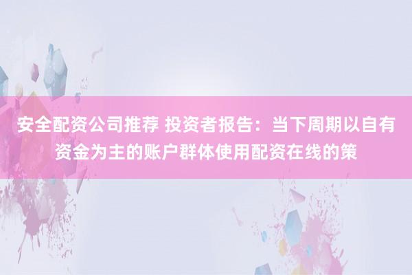 安全配资公司推荐 投资者报告：当下周期以自有资金为主的账户群体使用配资在线的策