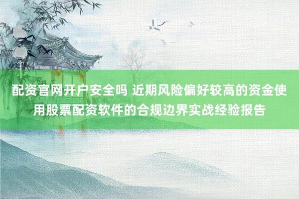 配资官网开户安全吗 近期风险偏好较高的资金使用股票配资软件的合规边界实战经验报告