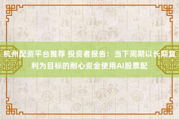 杭州配资平台推荐 投资者报告：当下周期以长期复利为目标的耐心资金使用AI股票配