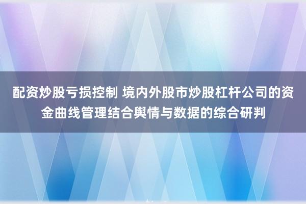 配资炒股亏损控制 境内外股市炒股杠杆公司的资金曲线管理结合舆情与数据的综合研判