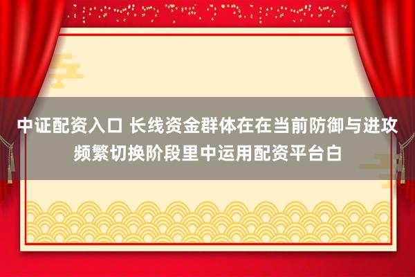 中证配资入口 长线资金群体在在当前防御与进攻频繁切换阶段里中运用配资平台白