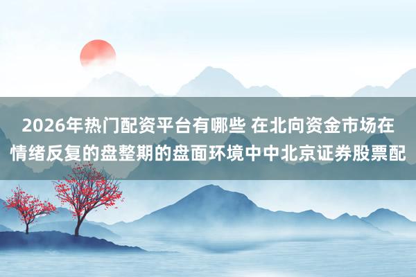2026年热门配资平台有哪些 在北向资金市场在情绪反复的盘整期的盘面环境中中北京证券股票配