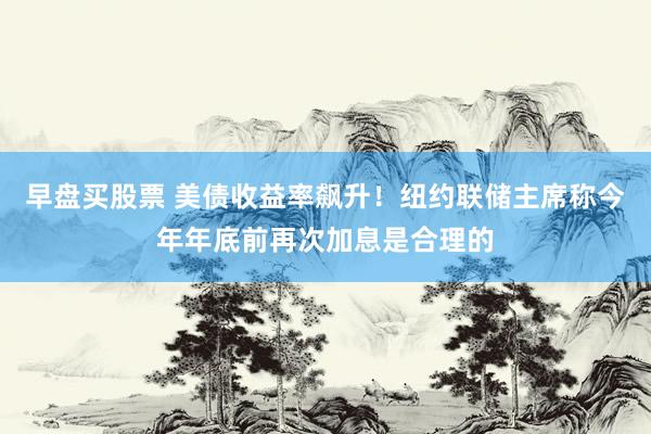 早盘买股票 美债收益率飙升！纽约联储主席称今年年底前再次加息是合理的