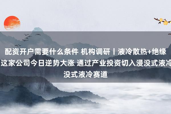 配资开户需要什么条件 机构调研丨液冷散热+绝缘材料 这家公司今日逆势大涨 通过产业投资切入浸没式液冷赛道