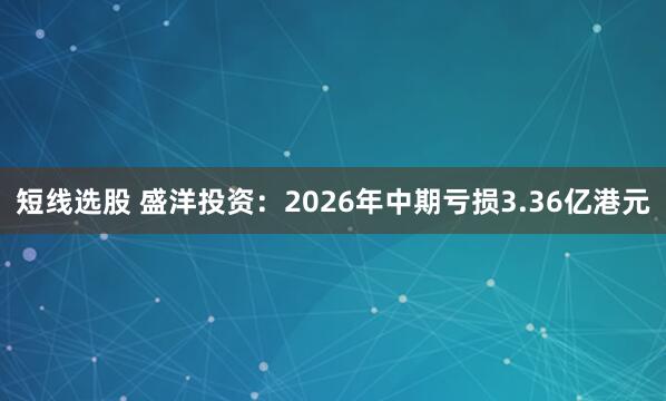 短线选股 盛洋投资：2026年中期亏损3.36亿港元